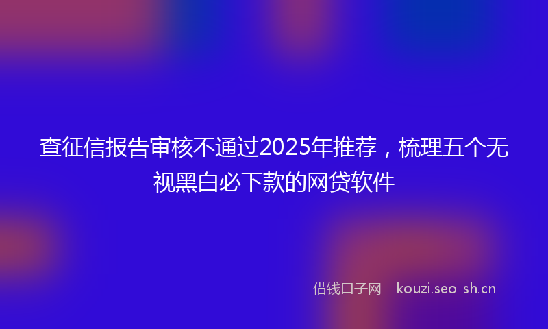 查征信报告审核不通过2025年推荐,梳理五个无视黑白必下款的网贷软件