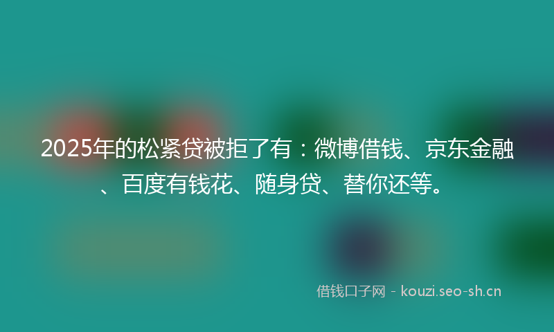 2025年的松紧贷被拒了有：微博借钱、京东金融、百度有钱花、随身贷、替你还等。