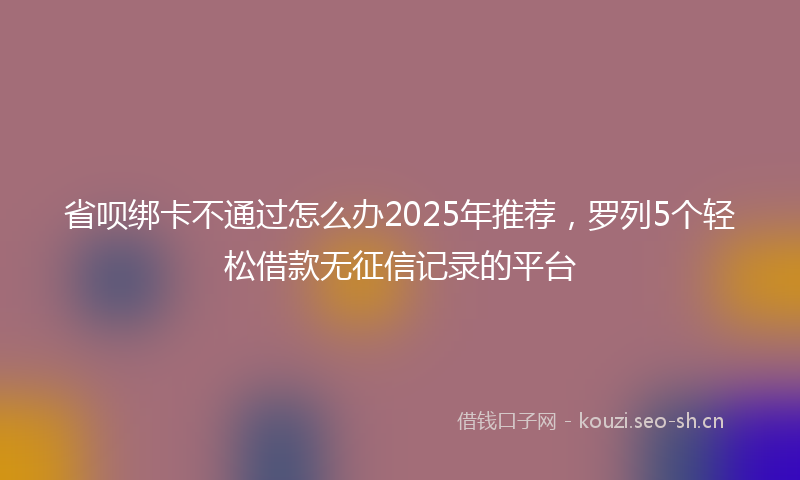 省呗绑卡不通过怎么办2025年推荐，罗列5个轻松借款无征信记录的平台