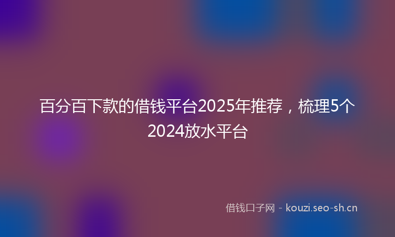 百分百下款的借钱平台2025年推荐，梳理5个2024放水平台