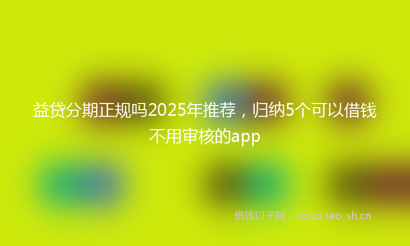 益贷分期正规吗2025年推荐，归纳5个可以借钱不用审核的app
