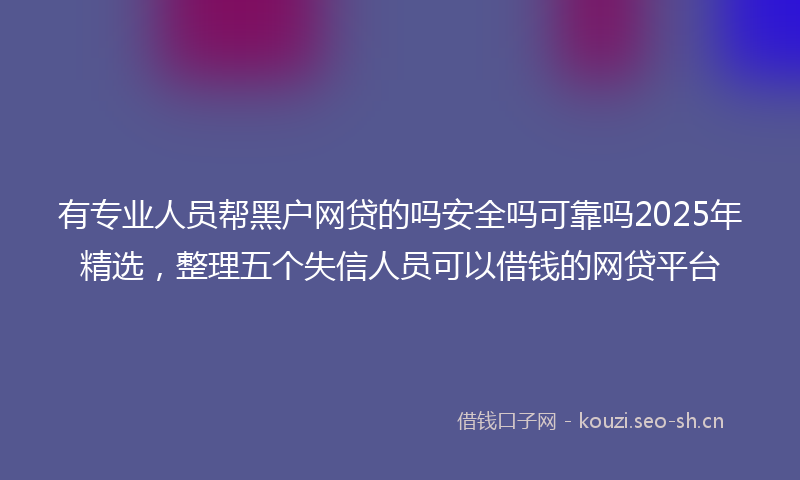 有专业人员帮黑户网贷的吗安全吗可靠吗2025年精选，整理五个失信人员可以借钱的网贷平台