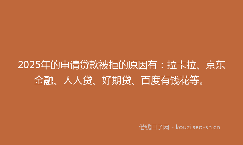 2025年的申请贷款被拒的原因有：拉卡拉、京东金融、人人贷、好期贷、百度有钱花等。