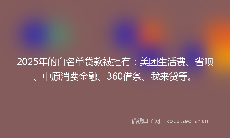2025年的白名单贷款被拒有：美团生活费、省呗、中原消费金融、360借条、我来贷等。
