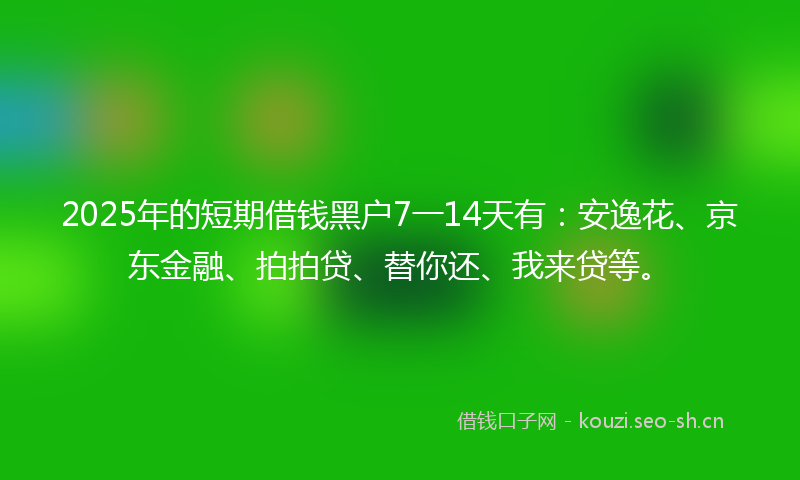 2025年的短期借钱黑户7一14天有：安逸花、京东金融、拍拍贷、替你还、我来贷等。