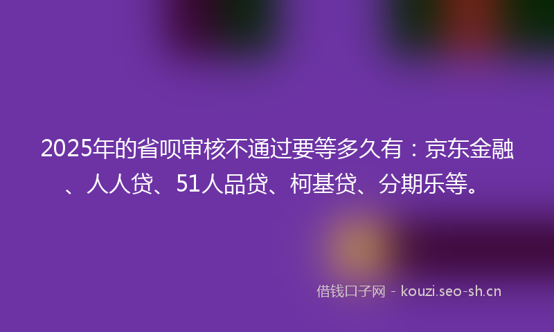 2025年的省呗审核不通过要等多久有：京东金融、人人贷、51人品贷、柯基贷、分期乐等。