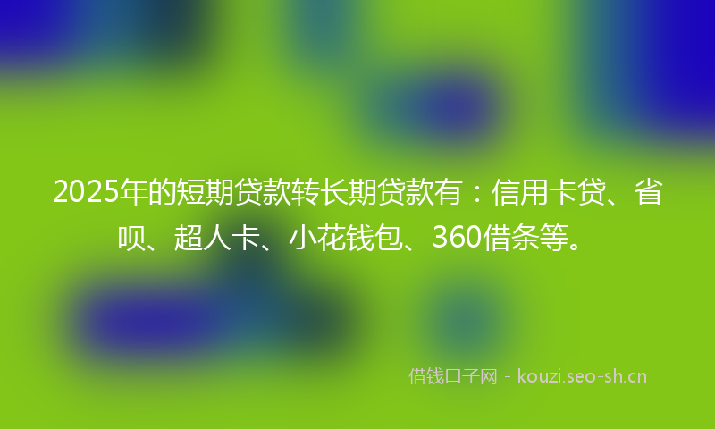 2025年的短期贷款转长期贷款有：信用卡贷、省呗、超人卡、小花钱包、360借条等。
