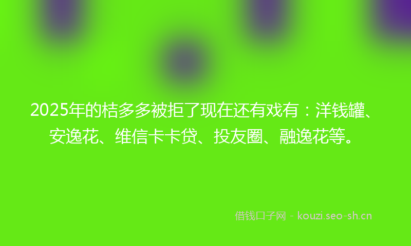 2025年的桔多多被拒了现在还有戏有：洋钱罐、安逸花、维信卡卡贷、投友圈、融逸花等。