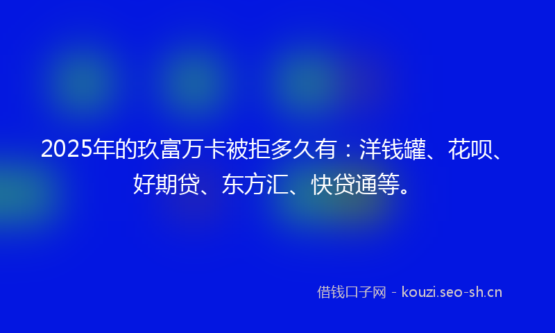 2025年的玖富万卡被拒多久有:洋钱罐、花呗、好期贷、东方汇、快贷通等。