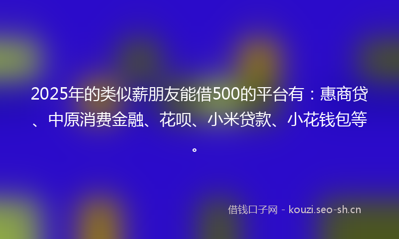 2025年的类似薪朋友能借500的平台有：惠商贷、中原消费金融、花呗、小米贷款、小花钱包等。