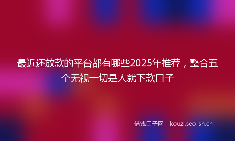 最近还放款的平台都有哪些2025年推荐，整合五个无视一切是人就下款口子