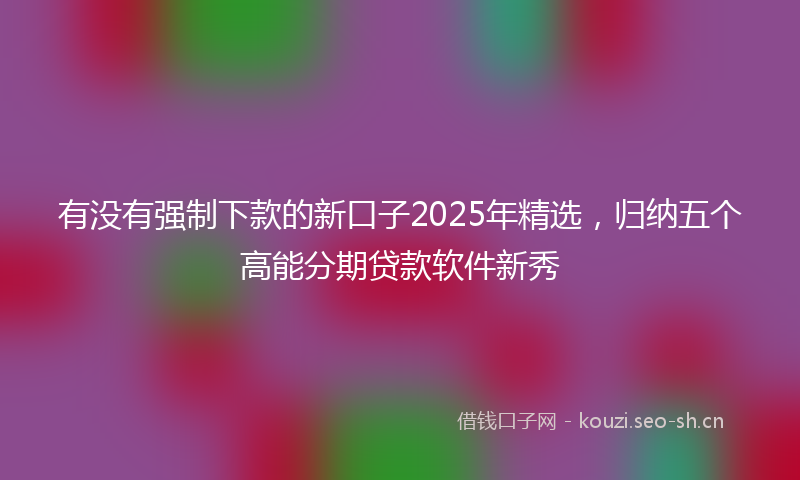 有没有强制下款的新口子2025年精选，归纳五个高能分期贷款软件新秀