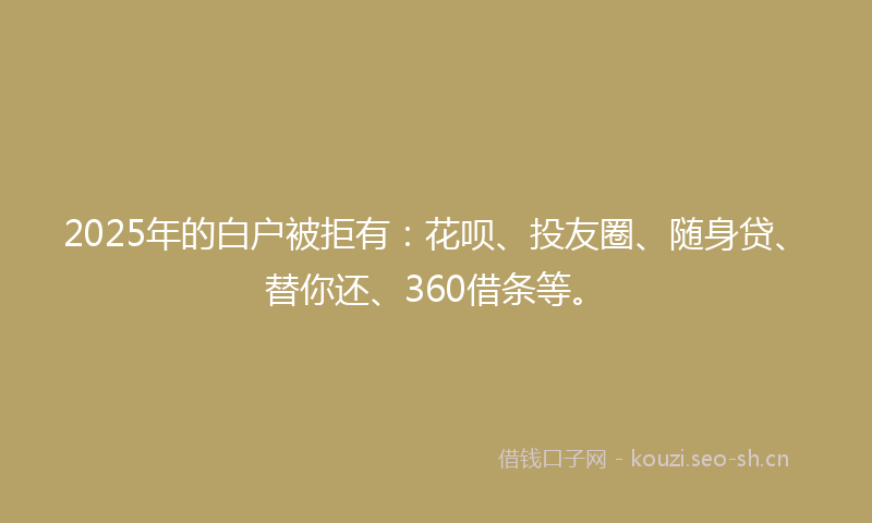 2025年的白户被拒有：花呗、投友圈、随身贷、替你还、360借条等。