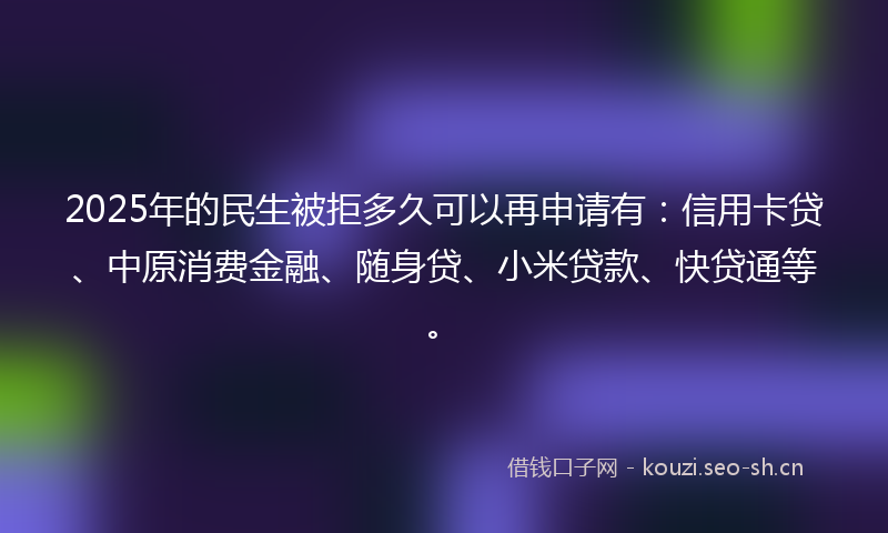 2025年的民生被拒多久可以再申请有：信用卡贷、中原消费金融、随身贷、小米贷款、快贷通等。