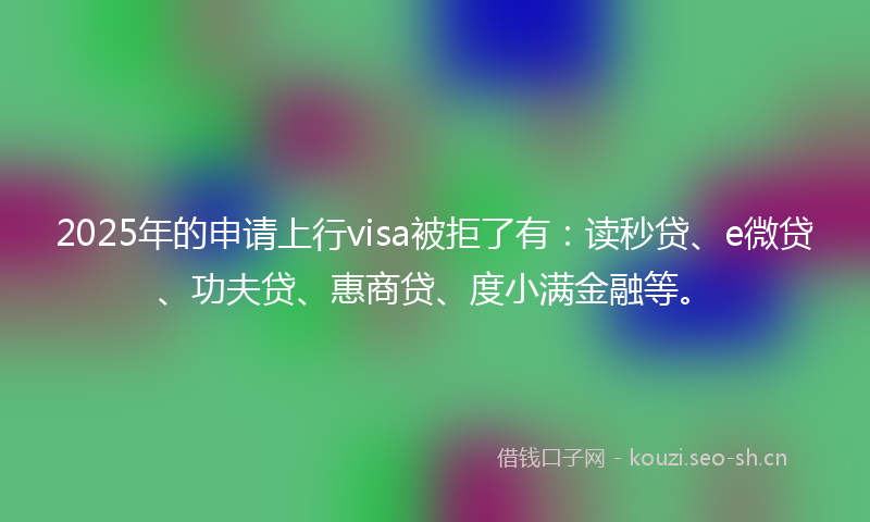 2025年的申请上行visa被拒了有：读秒贷、e微贷、功夫贷、惠商贷、度小满金融等。
