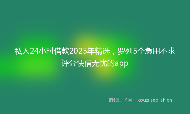 私人24小时借款2025年精选，罗列5个急用不求评分快借无忧的app
