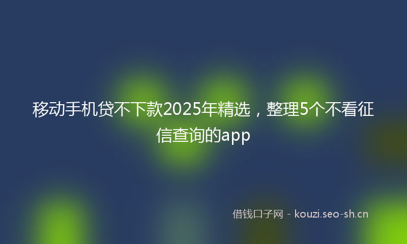 移动手机贷不下款2025年精选，整理5个不看征信查询的app