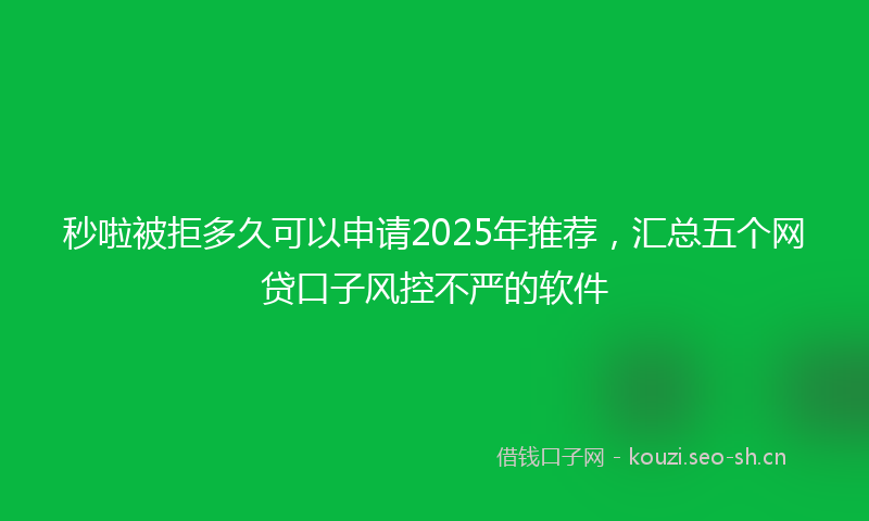 秒啦被拒多久可以申请2025年推荐，汇总五个网贷口子风控不严的软件