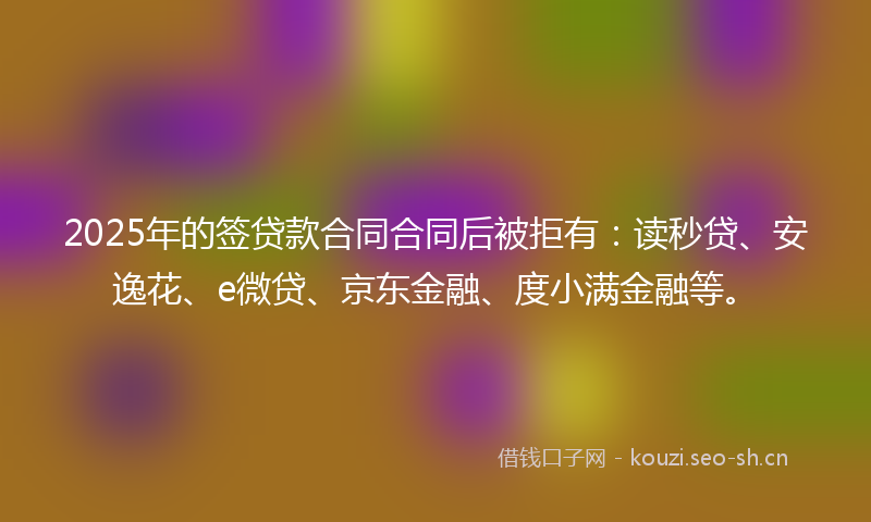 2025年的签贷款合同合同后被拒有：读秒贷、安逸花、e微贷、京东金融、度小满金融等。