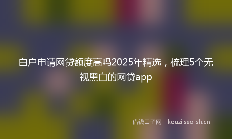 白户申请网贷额度高吗2025年精选，梳理5个无视黑白的网贷app