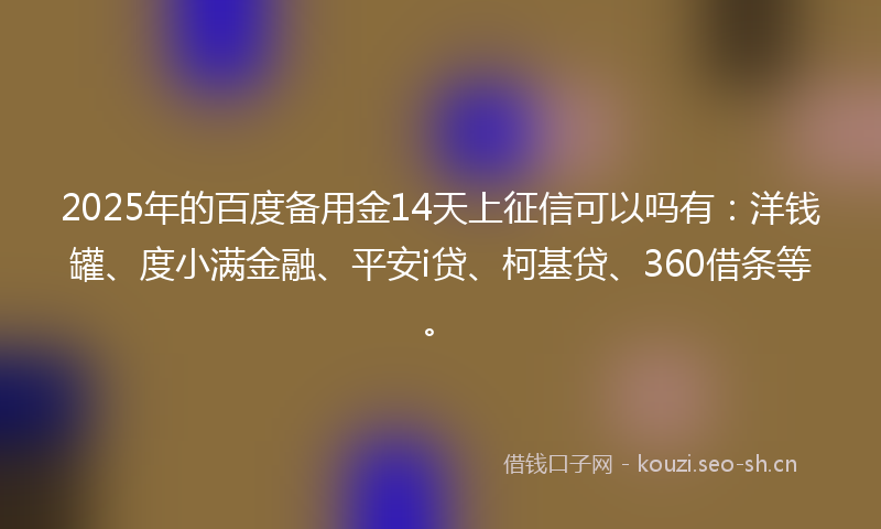 2025年的百度备用金14天上征信可以吗有：洋钱罐、度小满金融、平安i贷、柯基贷、360借条等。