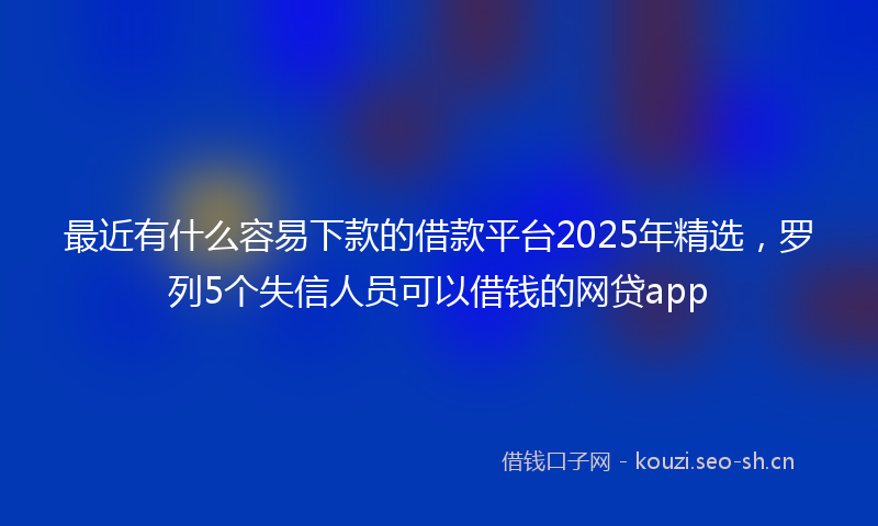 最近有什么容易下款的借款平台2025年精选，罗列5个失信人员可以借钱的网贷app