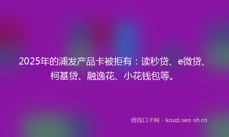 2025年的浦发产品卡被拒有：读秒贷、e微贷、柯基贷、融逸花、小花钱包等。