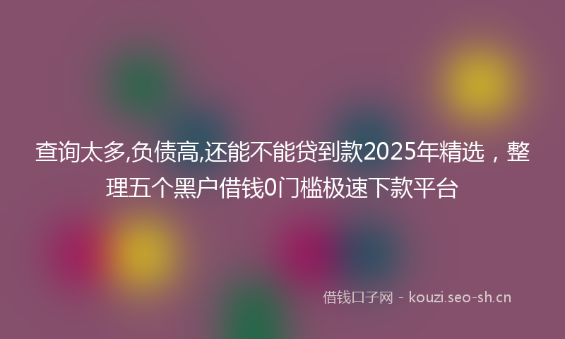查询太多,负债高,还能不能贷到款2025年精选，整理五个黑户借钱0门槛极速下款平台