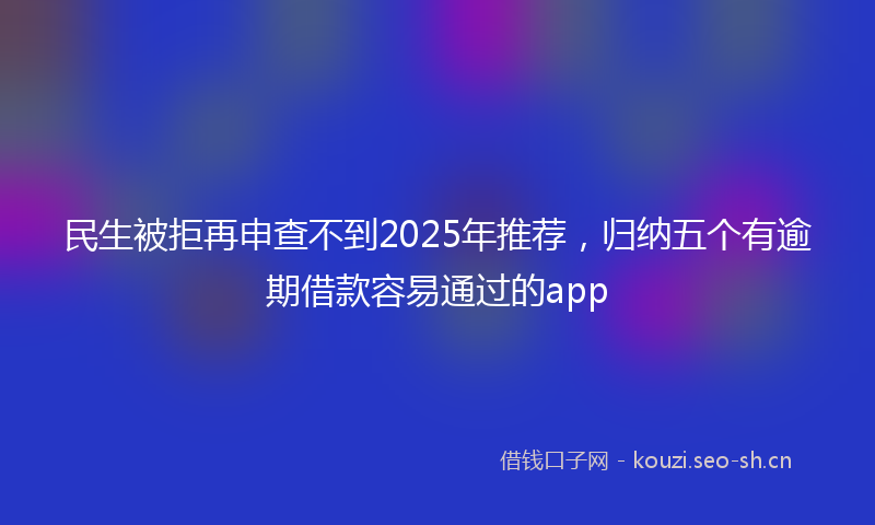民生被拒再申查不到2025年推荐，归纳五个有逾期借款容易通过的app