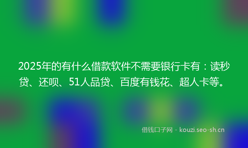 2025年的有什么借款软件不需要银行卡有：读秒贷、还呗、51人品贷、百度有钱花、超人卡等。