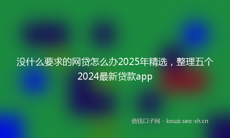 没什么要求的网贷怎么办2025年精选,整理五个2024最新贷款app