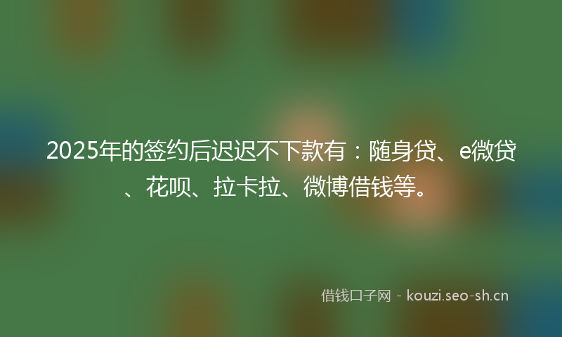 2025年的签约后迟迟不下款有：随身贷、e微贷、花呗、拉卡拉、微博借钱等。