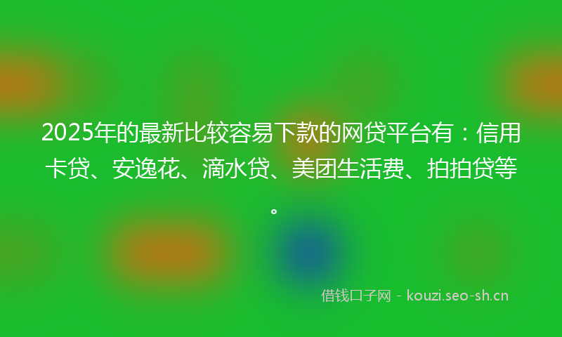 2025年的最新比较容易下款的网贷平台有：信用卡贷、安逸花、滴水贷、美团生活费、拍拍贷等。