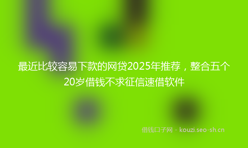 最近比较容易下款的网贷2025年推荐，整合五个20岁借钱不求征信速借软件