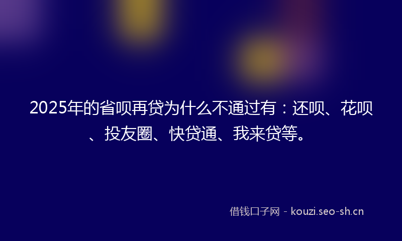 2025年的省呗再贷为什么不通过有：还呗、花呗、投友圈、快贷通、我来贷等。