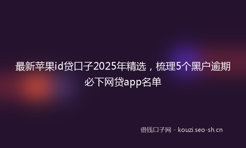 最新苹果id贷口子2025年精选，梳理5个黑户逾期必下网贷app名单