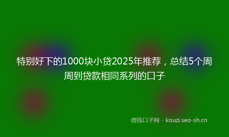 特别好下的1000块小贷2025年推荐，总结5个周周到贷款相同系列的口子