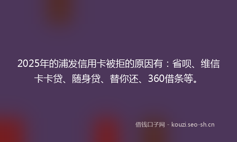 2025年的浦发信用卡被拒的原因有：省呗、维信卡卡贷、随身贷、替你还、360借条等。