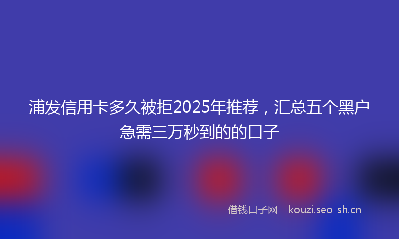 浦发信用卡多久被拒2025年推荐，汇总五个黑户急需三万秒到的的口子
