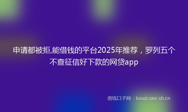 申请都被拒,能借钱的平台2025年推荐，罗列五个不查征信好下款的网贷app