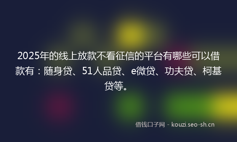 2025年的线上放款不看征信的平台有哪些可以借款有：随身贷、51人品贷、e微贷、功夫贷、柯基贷等。