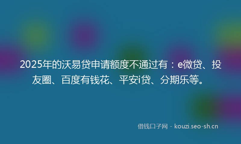 2025年的沃易贷申请额度不通过有：e微贷、投友圈、百度有钱花、平安i贷、分期乐等。