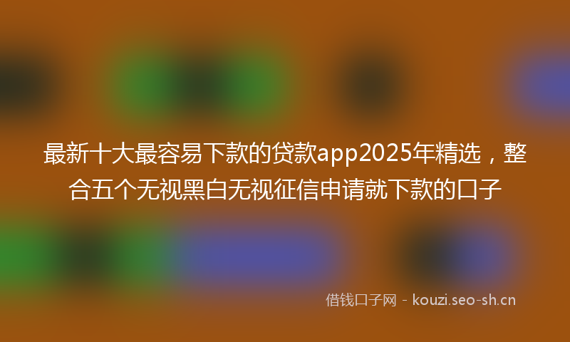 最新十大最容易下款的贷款app2025年精选，整合五个无视黑白无视征信申请就下款的口子