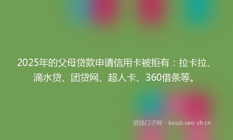 2025年的父母贷款申请信用卡被拒有：拉卡拉、滴水贷、团贷网、超人卡、360借条等。