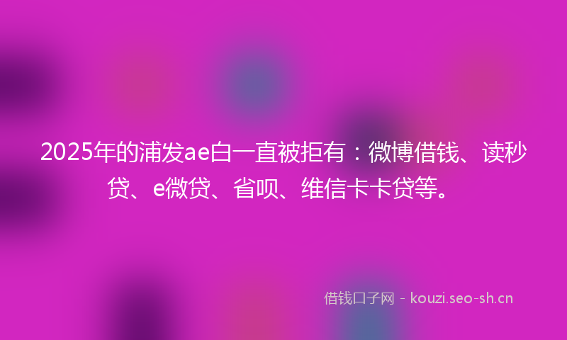 2025年的浦发ae白一直被拒有：微博借钱、读秒贷、e微贷、省呗、维信卡卡贷等。