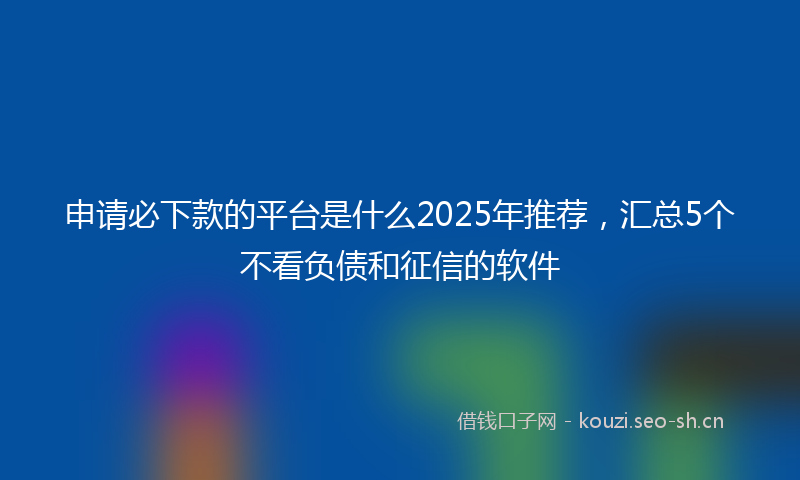 申请必下款的平台是什么2025年推荐，汇总5个不看负债和征信的软件