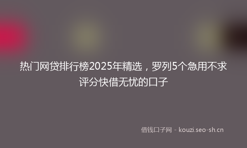 热门网贷排行榜2025年精选，罗列5个急用不求评分快借无忧的口子