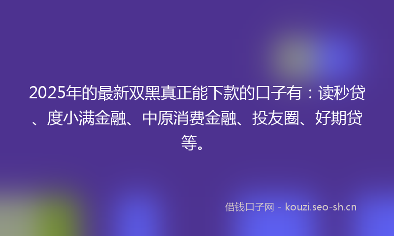 2025年的最新双黑真正能下款的口子有：读秒贷、度小满金融、中原消费金融、投友圈、好期贷等。