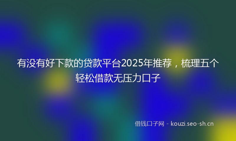 有没有好下款的贷款平台2025年推荐，梳理五个轻松借款无压力口子