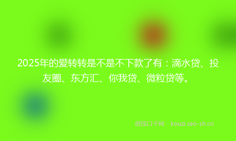 2025年的爱转转是不是不下款了有：滴水贷、投友圈、东方汇、你我贷、微粒贷等。